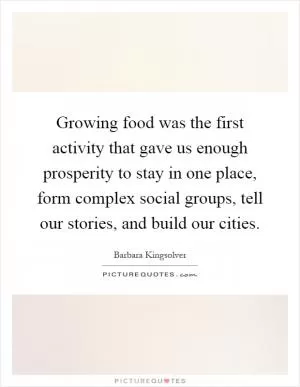 Growing food was the first activity that gave us enough prosperity to stay in one place, form complex social groups, tell our stories, and build our cities Picture Quote #1