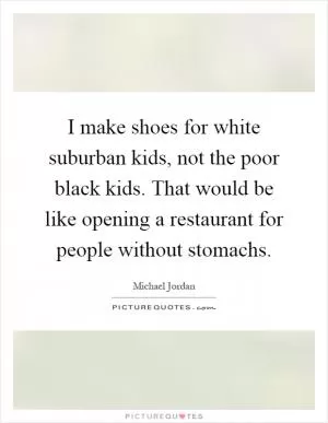 I make shoes for white suburban kids, not the poor black kids. That would be like opening a restaurant for people without stomachs Picture Quote #1