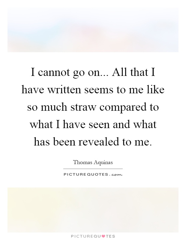 I cannot go on... All that I have written seems to me like so much straw compared to what I have seen and what has been revealed to me Picture Quote #1