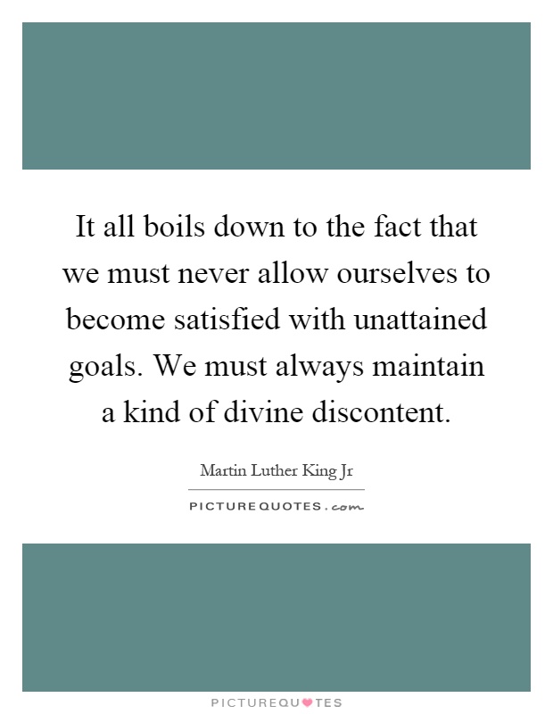 It all boils down to the fact that we must never allow ourselves to become satisfied with unattained goals. We must always maintain a kind of divine discontent Picture Quote #1