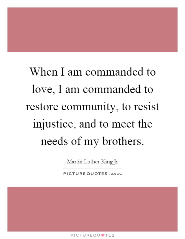 When I am commanded to love, I am commanded to restore community, to resist injustice, and to meet the needs of my brothers Picture Quote #1