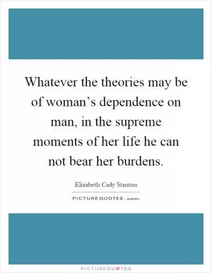 Whatever the theories may be of woman’s dependence on man, in the supreme moments of her life he can not bear her burdens Picture Quote #1