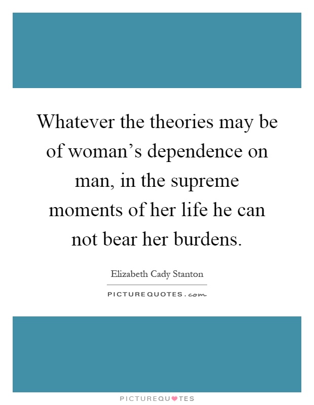 Whatever the theories may be of woman's dependence on man, in the supreme moments of her life he can not bear her burdens Picture Quote #1