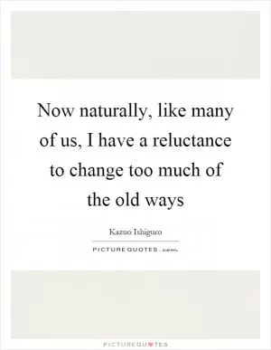Now naturally, like many of us, I have a reluctance to change too much of the old ways Picture Quote #1