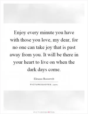 Enjoy every minute you have with those you love, my dear, for no one can take joy that is past away from you. It will be there in your heart to live on when the dark days come Picture Quote #1