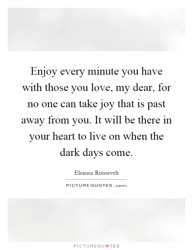 Enjoy every minute you have with those you love, my dear, for no one can take joy that is past away from you. It will be there in your heart to live on when the dark days come Picture Quote #1
