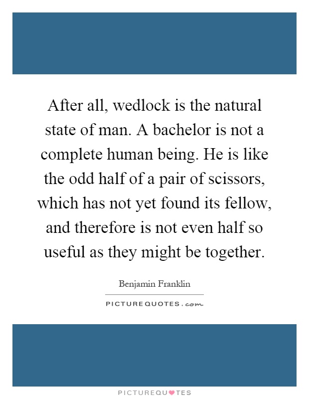 After all, wedlock is the natural state of man. A bachelor is not a complete human being. He is like the odd half of a pair of scissors, which has not yet found its fellow, and therefore is not even half so useful as they might be together Picture Quote #1