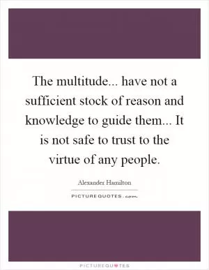 The multitude... have not a sufficient stock of reason and knowledge to guide them... It is not safe to trust to the virtue of any people Picture Quote #1