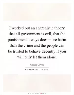 I worked out an anarchistic theory that all government is evil, that the punishment always does more harm than the crime and the people can be trusted to behave decently if you will only let them alone Picture Quote #1
