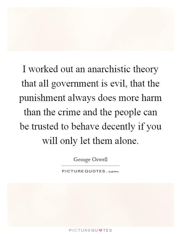 I worked out an anarchistic theory that all government is evil, that the punishment always does more harm than the crime and the people can be trusted to behave decently if you will only let them alone Picture Quote #1