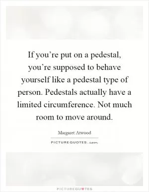 If you’re put on a pedestal, you’re supposed to behave yourself like a pedestal type of person. Pedestals actually have a limited circumference. Not much room to move around Picture Quote #1