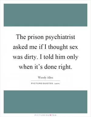 The prison psychiatrist asked me if I thought sex was dirty. I told him only when it’s done right Picture Quote #1