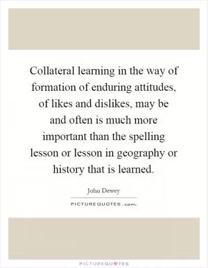Collateral learning in the way of formation of enduring attitudes, of likes and dislikes, may be and often is much more important than the spelling lesson or lesson in geography or history that is learned Picture Quote #1