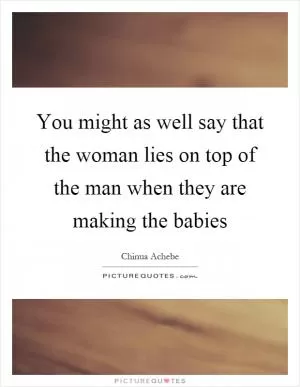 You might as well say that the woman lies on top of the man when they are making the babies Picture Quote #1