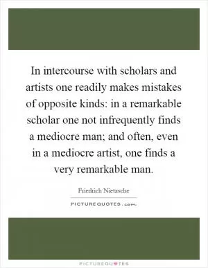 In intercourse with scholars and artists one readily makes mistakes of opposite kinds: in a remarkable scholar one not infrequently finds a mediocre man; and often, even in a mediocre artist, one finds a very remarkable man Picture Quote #1