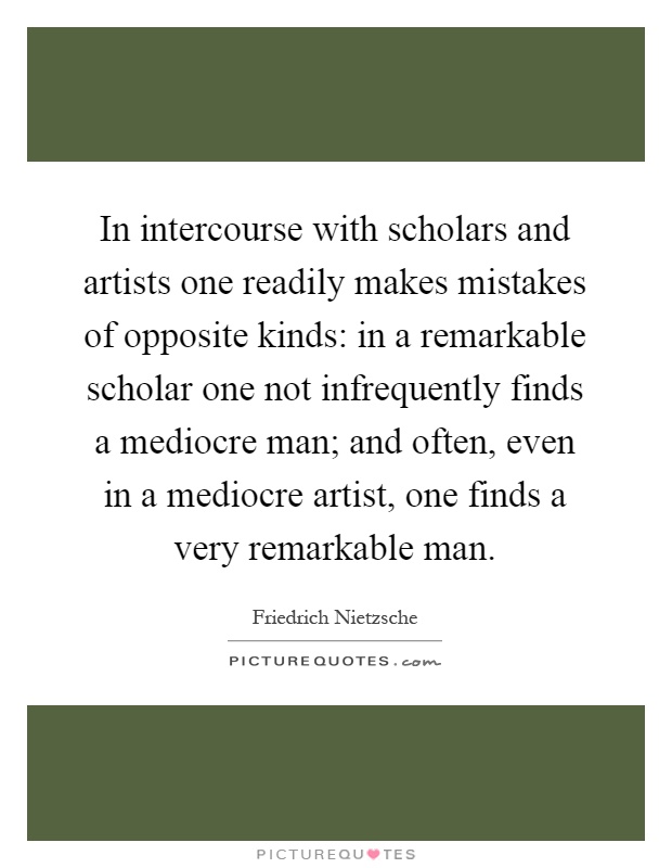 In intercourse with scholars and artists one readily makes mistakes of opposite kinds: in a remarkable scholar one not infrequently finds a mediocre man; and often, even in a mediocre artist, one finds a very remarkable man Picture Quote #1