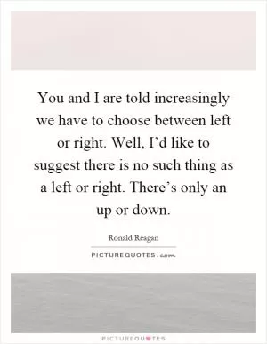 You and I are told increasingly we have to choose between left or right. Well, I’d like to suggest there is no such thing as a left or right. There’s only an up or down Picture Quote #1