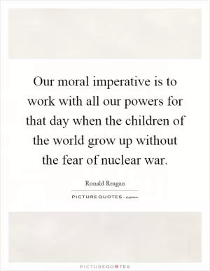 Our moral imperative is to work with all our powers for that day when the children of the world grow up without the fear of nuclear war Picture Quote #1