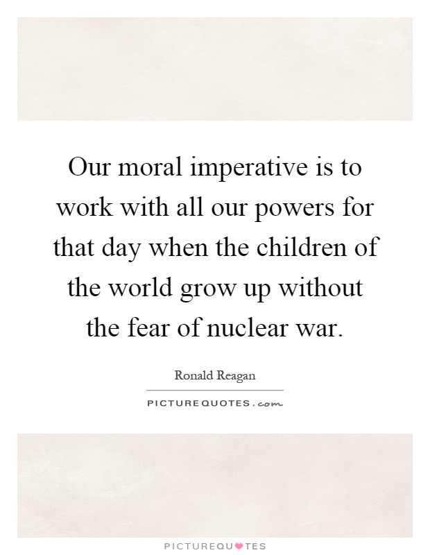 Our moral imperative is to work with all our powers for that day when the children of the world grow up without the fear of nuclear war Picture Quote #1