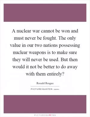 A nuclear war cannot be won and must never be fought. The only value in our two nations possessing nuclear weapons is to make sure they will never be used. But then would it not be better to do away with them entirely? Picture Quote #1