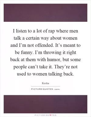 I listen to a lot of rap where men talk a certain way about women and I’m not offended. It’s meant to be funny. I’m throwing it right back at them with humor, but some people can’t take it. They’re not used to women talking back Picture Quote #1