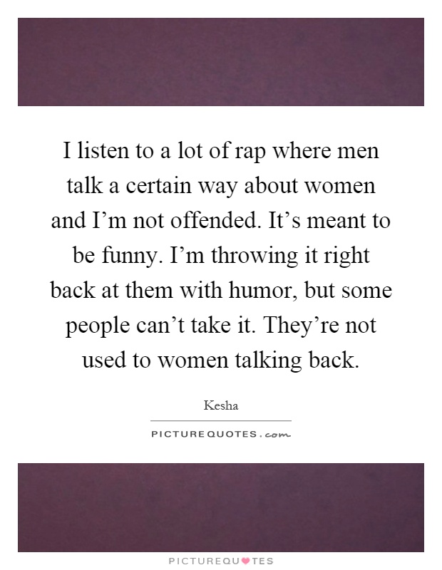 I listen to a lot of rap where men talk a certain way about women and I'm not offended. It's meant to be funny. I'm throwing it right back at them with humor, but some people can't take it. They're not used to women talking back Picture Quote #1