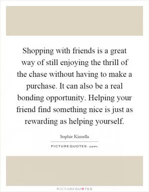 Shopping with friends is a great way of still enjoying the thrill of the chase without having to make a purchase. It can also be a real bonding opportunity. Helping your friend find something nice is just as rewarding as helping yourself Picture Quote #1