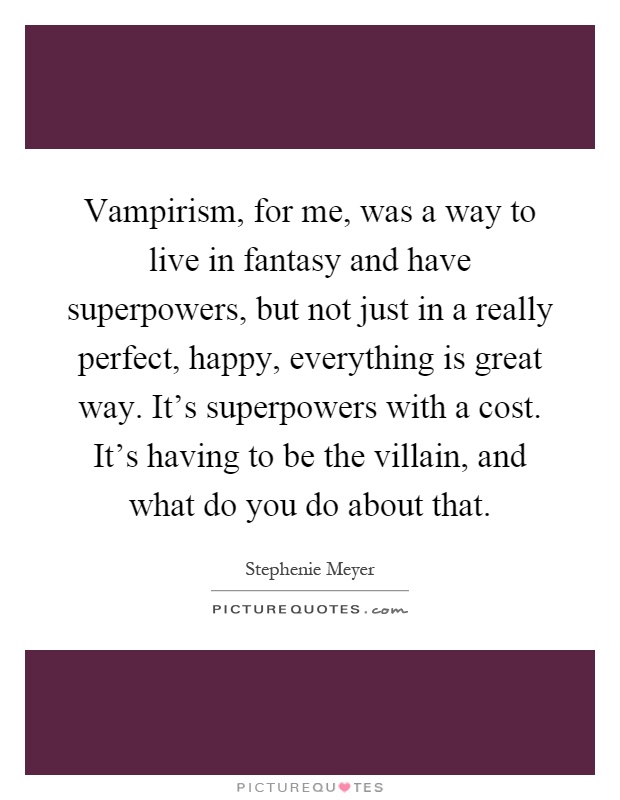 Vampirism, for me, was a way to live in fantasy and have superpowers, but not just in a really perfect, happy, everything is great way. It's superpowers with a cost. It's having to be the villain, and what do you do about that Picture Quote #1