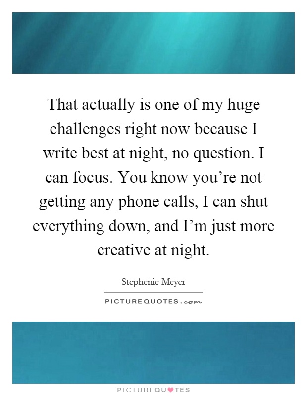 That actually is one of my huge challenges right now because I write best at night, no question. I can focus. You know you're not getting any phone calls, I can shut everything down, and I'm just more creative at night Picture Quote #1
