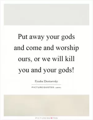 Put away your gods and come and worship ours, or we will kill you and your gods! Picture Quote #1