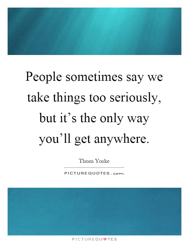 People sometimes say we take things too seriously, but it's the only way you'll get anywhere Picture Quote #1