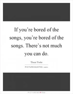 If you’re bored of the songs, you’re bored of the songs. There’s not much you can do Picture Quote #1