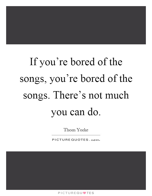 If you're bored of the songs, you're bored of the songs. There's not much you can do Picture Quote #1
