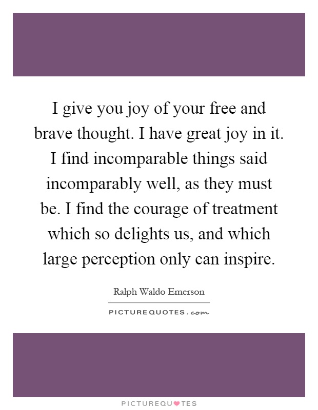 I give you joy of your free and brave thought. I have great joy in it. I find incomparable things said incomparably well, as they must be. I find the courage of treatment which so delights us, and which large perception only can inspire Picture Quote #1