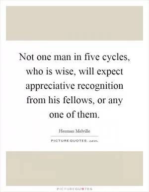 Not one man in five cycles, who is wise, will expect appreciative recognition from his fellows, or any one of them Picture Quote #1