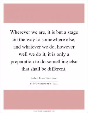 Wherever we are, it is but a stage on the way to somewhere else, and whatever we do, however well we do it, it is only a preparation to do something else that shall be different Picture Quote #1