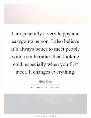 I am generally a very happy and easygoing person. I also believe it’s always better to meet people with a smile rather than looking cold, especially when you first meet. It changes everything Picture Quote #1