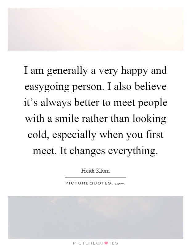 I am generally a very happy and easygoing person. I also believe it's always better to meet people with a smile rather than looking cold, especially when you first meet. It changes everything Picture Quote #1