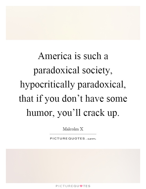 America is such a paradoxical society, hypocritically paradoxical, that if you don't have some humor, you'll crack up Picture Quote #1