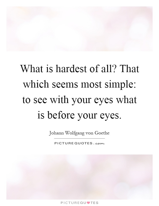 What is hardest of all? That which seems most simple: to see with your eyes what is before your eyes Picture Quote #1