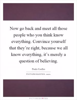 Now go back and meet all those people who you think know everything. Convince yourself that they’re right, because we all know everything, it’s merely a question of believing Picture Quote #1