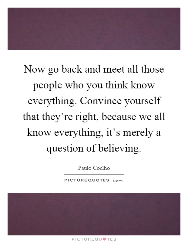 Now go back and meet all those people who you think know everything. Convince yourself that they're right, because we all know everything, it's merely a question of believing Picture Quote #1