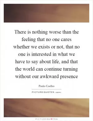 There is nothing worse than the feeling that no one cares whether we exists or not, that no one is interested in what we have to say about life, and that the world can continue turning without our awkward presence Picture Quote #1