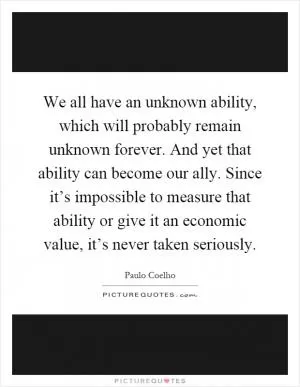 We all have an unknown ability, which will probably remain unknown forever. And yet that ability can become our ally. Since it’s impossible to measure that ability or give it an economic value, it’s never taken seriously Picture Quote #1