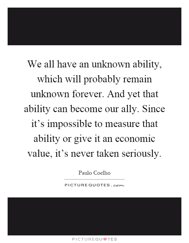 We all have an unknown ability, which will probably remain unknown forever. And yet that ability can become our ally. Since it's impossible to measure that ability or give it an economic value, it's never taken seriously Picture Quote #1