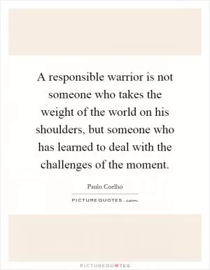 A responsible warrior is not someone who takes the weight of the world on his shoulders, but someone who has learned to deal with the challenges of the moment Picture Quote #1