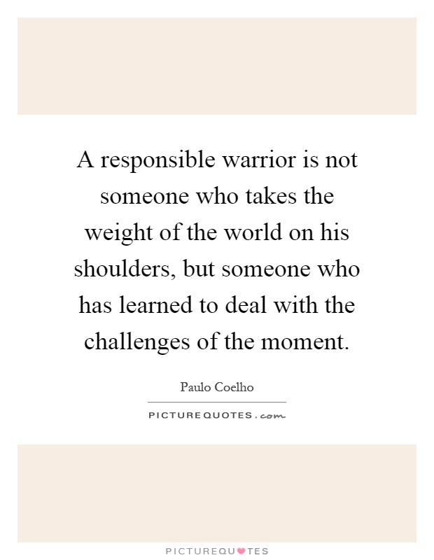 A responsible warrior is not someone who takes the weight of the world on his shoulders, but someone who has learned to deal with the challenges of the moment Picture Quote #1