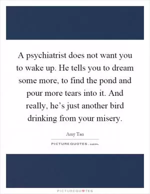 A psychiatrist does not want you to wake up. He tells you to dream some more, to find the pond and pour more tears into it. And really, he’s just another bird drinking from your misery Picture Quote #1