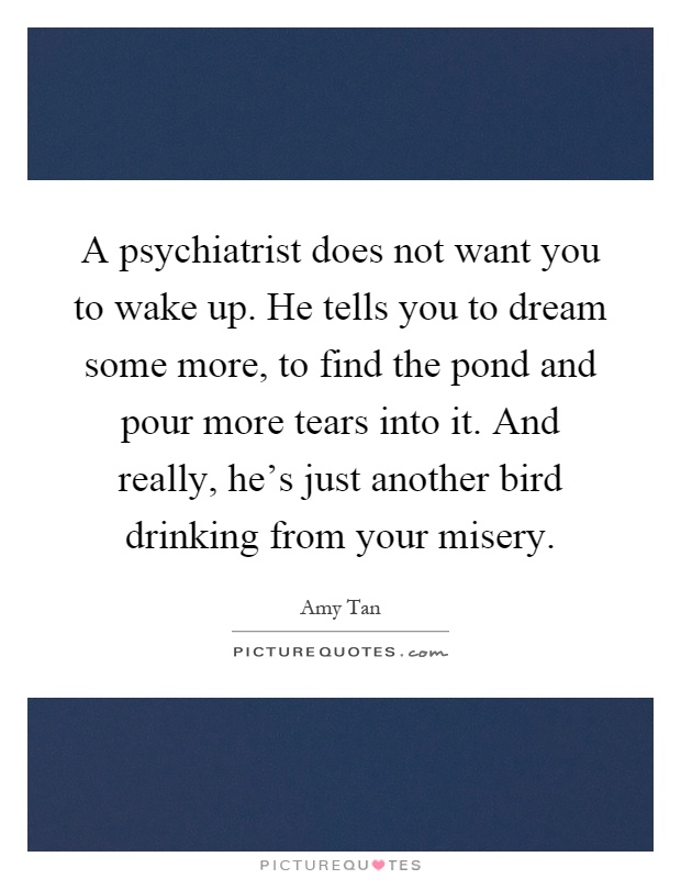 A psychiatrist does not want you to wake up. He tells you to dream some more, to find the pond and pour more tears into it. And really, he's just another bird drinking from your misery Picture Quote #1