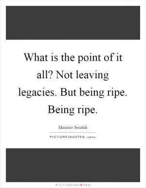 What is the point of it all? Not leaving legacies. But being ripe. Being ripe Picture Quote #1